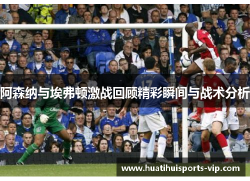 阿森纳与埃弗顿激战回顾精彩瞬间与战术分析